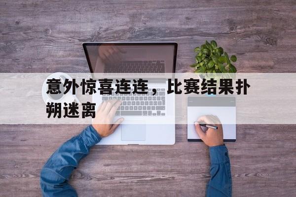 意外惊喜连连,比赛结果扑朔迷离(意外惊喜连连,比赛结果扑朔迷离的说说) 意外惊喜连连,比赛结果扑朔迷离(意外惊喜连连,比赛结果扑朔迷离的说说)